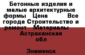 Бетонные изделия и малые архитектурные формы › Цена ­ 999 - Все города Строительство и ремонт » Материалы   . Астраханская обл.,Знаменск г.